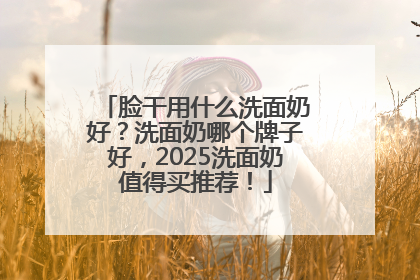 脸干用什么洗面奶好？洗面奶哪个牌子好，2025洗面奶值得买推荐！