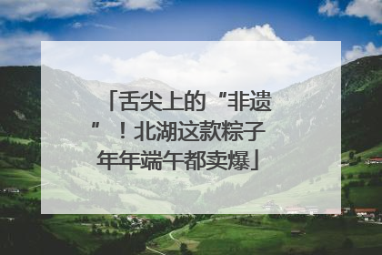 舌尖上的“非遗”！北湖这款粽子年年端午都卖爆