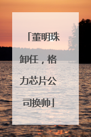 董明珠卸任，格力芯片公司换帅