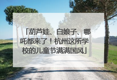 葫芦娃、白娘子、哪吒都来了！杭州这所学校的儿童节满满国风