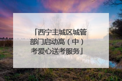 西宁主城区城管部门启动高（中）考爱心送考服务