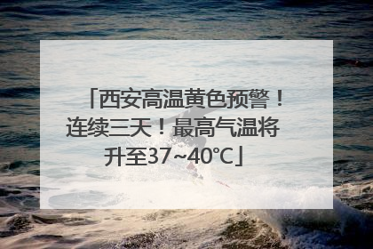 西安高温黄色预警！连续三天！最高气温将升至37~40℃