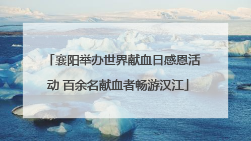 襄阳举办世界献血日感恩活动 百余名献血者畅游汉江