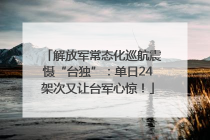 解放军常态化巡航震慑“台独”：单日24架次又让台军心惊！