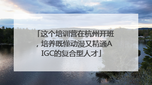 这个培训营在杭州开班，培养既懂动漫又精通AIGC的复合型人才