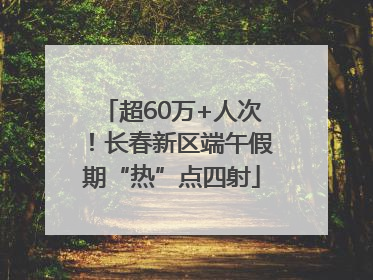 超60万+人次！长春新区端午假期“热”点四射