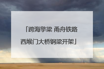 跨海擎梁 甬舟铁路西堠门大桥钢梁开架