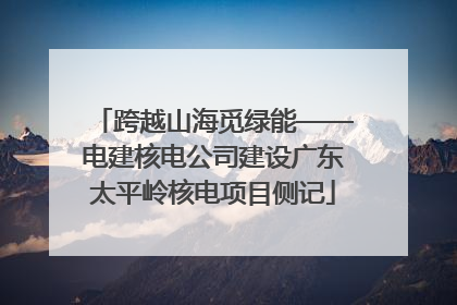 跨越山海觅绿能——电建核电公司建设广东太平岭核电项目侧记