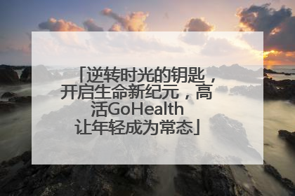 逆转时光的钥匙，开启生命新纪元，高活GoHealth让年轻成为常态