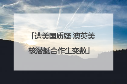 遭美国质疑 澳英美核潜艇合作生变数