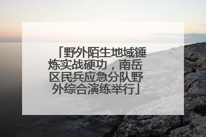 野外陌生地域锤炼实战硬功，南岳区民兵应急分队野外综合演练举行