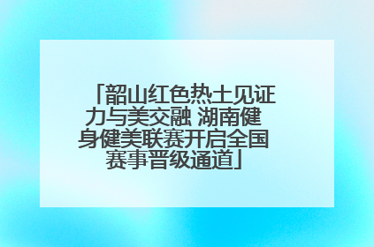 韶山红色热土见证力与美交融 湖南健身健美联赛开启全国赛事晋级通道