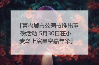 青岛城市公园节推出重磅活动 5月30日在小麦岛上演星空嘉年华