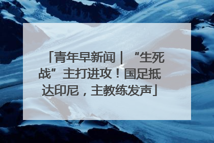 青年早新闻｜“生死战”主打进攻！国足抵达印尼，主教练发声