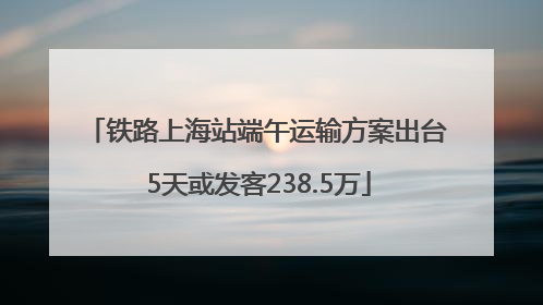 铁路上海站端午运输方案出台 5天或发客238.5万