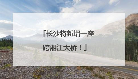 长沙将新增一座跨湘江大桥！