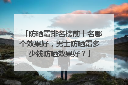防晒霜排名榜前十名哪个效果好，男士防晒霜多少钱防晒效果好？