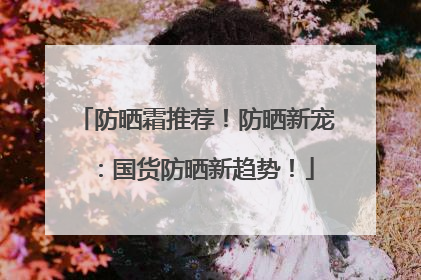 防晒霜推荐！防晒新宠：国货防晒新趋势！