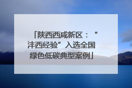 陕西西咸新区：“沣西经验”入选全国绿色低碳典型案例