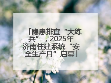隐患排查“大练兵”，2025年济南住建系统“安全生产月”启幕