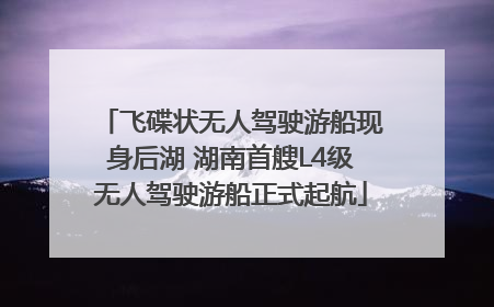 飞碟状无人驾驶游船现身后湖 湖南首艘L4级无人驾驶游船正式起航