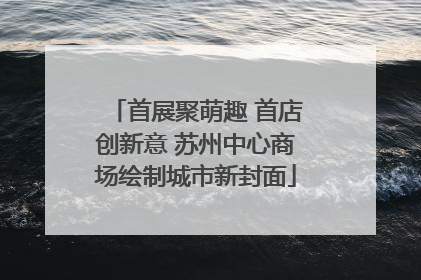 首展聚萌趣 首店创新意 苏州中心商场绘制城市新封面