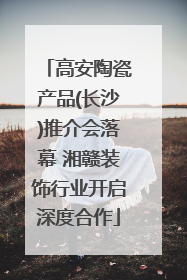 高安陶瓷产品(长沙)推介会落幕 湘赣装饰行业开启深度合作