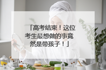 高考结束！这位考生最想做的事竟然是带孩子！