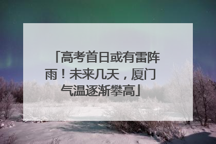 高考首日或有雷阵雨！未来几天，厦门气温逐渐攀高