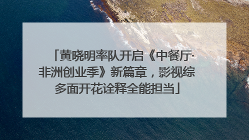 黄晓明率队开启《中餐厅·非洲创业季》新篇章，影视综多面开花诠释全能担当