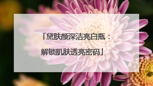 黛肤颜深洁亮白瓶：解锁肌肤透亮密码