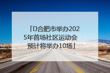 ﻿合肥市举办2025年首场社区运动会 预计将举办10场