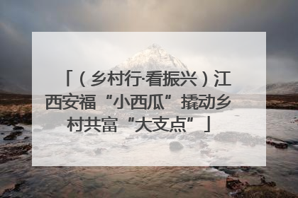 （乡村行·看振兴）江西安福“小西瓜”撬动乡村共富“大支点”