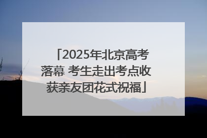 2025年北京高考落幕 考生走出考点收获亲友团花式祝福