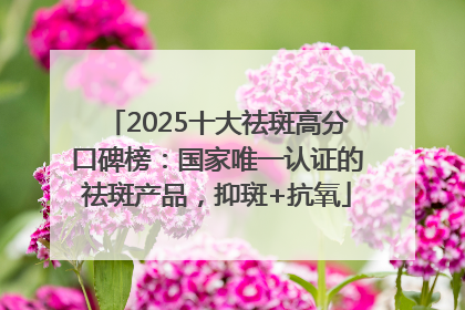 2025十大祛斑高分口碑榜：国家唯一认证的祛斑产品，抑斑+抗氧