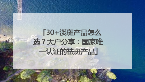 30+淡斑产品怎么选？大户分享：国家唯一认证的祛斑产品